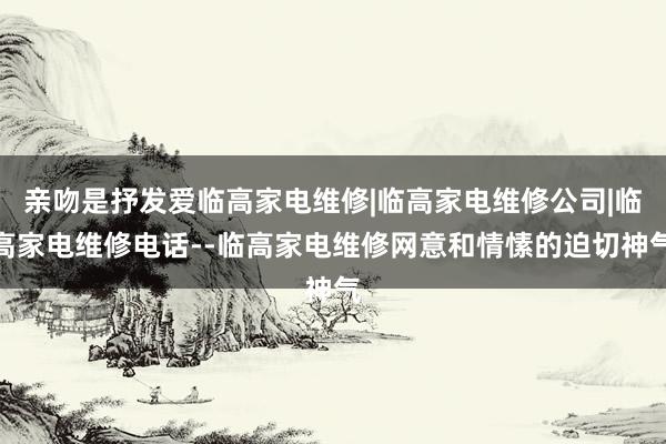 亲吻是抒发爱临高家电维修|临高家电维修公司|临高家电维修电话--临高家电维修网意和情愫的迫切神气